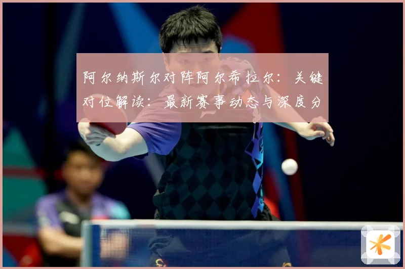 阿尔纳斯尔对阵阿尔希拉尔：关键对位解读：最新赛事动态与深度分析