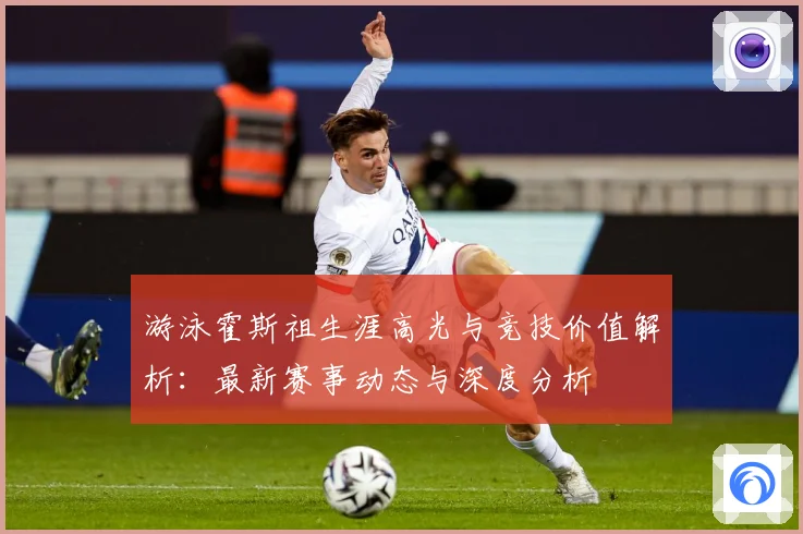 游泳霍斯祖生涯高光与竞技价值解析：最新赛事动态与深度分析