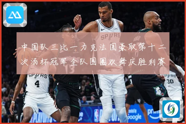 中国队三比一力克法国豪取第十二次汤杯冠军全队围圈欢舞庆胜利赛场观察：最新赛事动态与深度分析