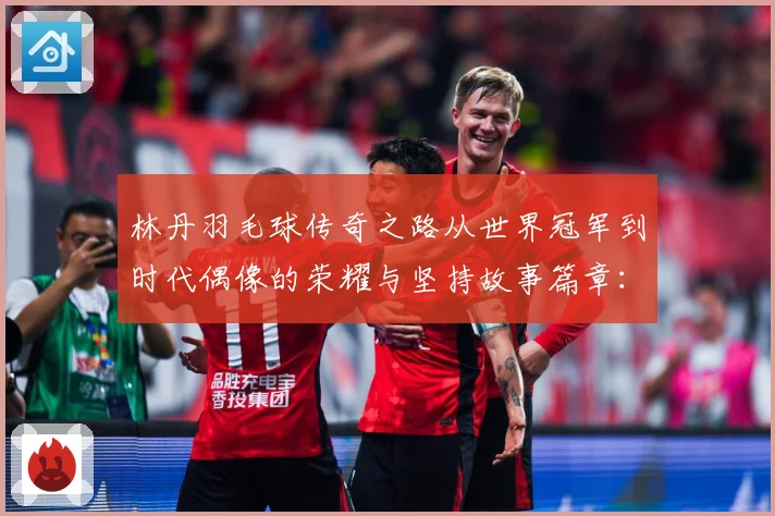 林丹羽毛球传奇之路从世界冠军到时代偶像的荣耀与坚持故事篇章：最新赛事动态与深度分析