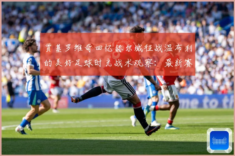 贾基罗维奇回忆赫尔城征战温布利的美好足球时光战术观察：最新赛事动态与深度分析