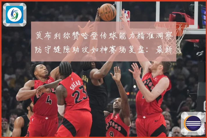 莫布利称赞哈登传球能力精准洞察防守缝隙助攻如神赛场复盘：最新赛事动态与深度分析