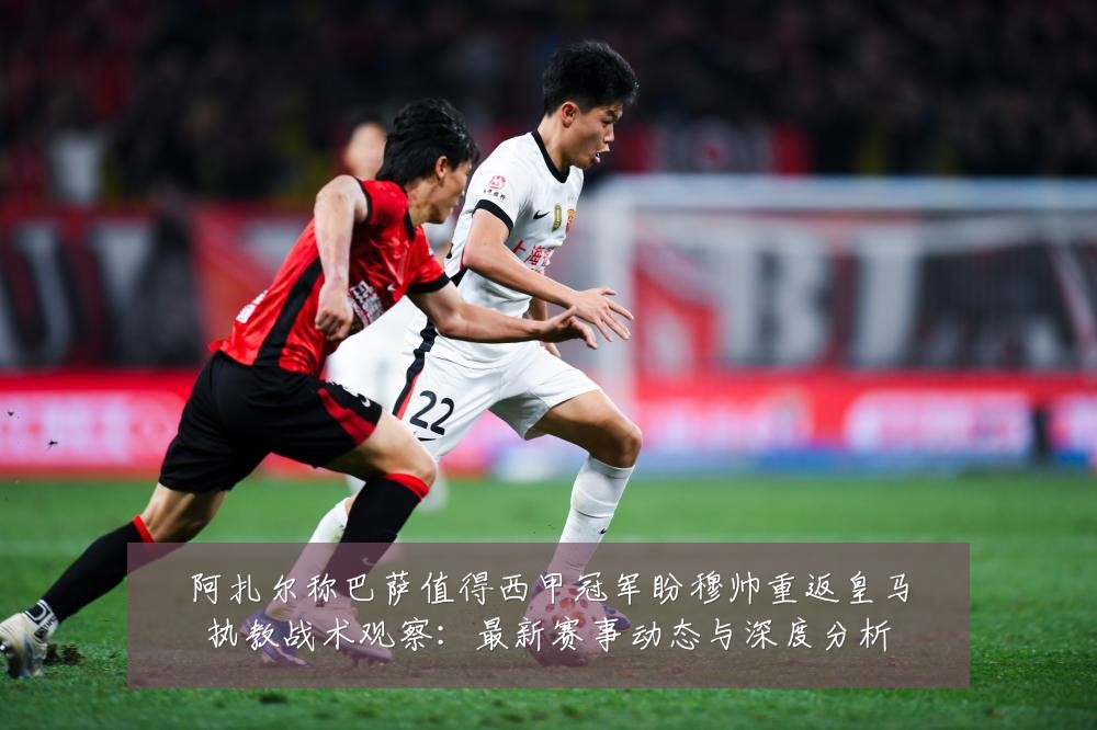 阿扎尔称巴萨值得西甲冠军盼穆帅重返皇马执教战术观察:最新赛事动态与深度分析