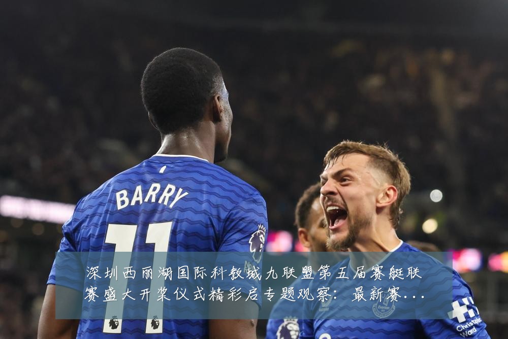 深圳西丽湖国际科教城九联盟第五届赛艇联赛盛大开桨仪式精彩启专题观察:最新赛事动态与深度分析