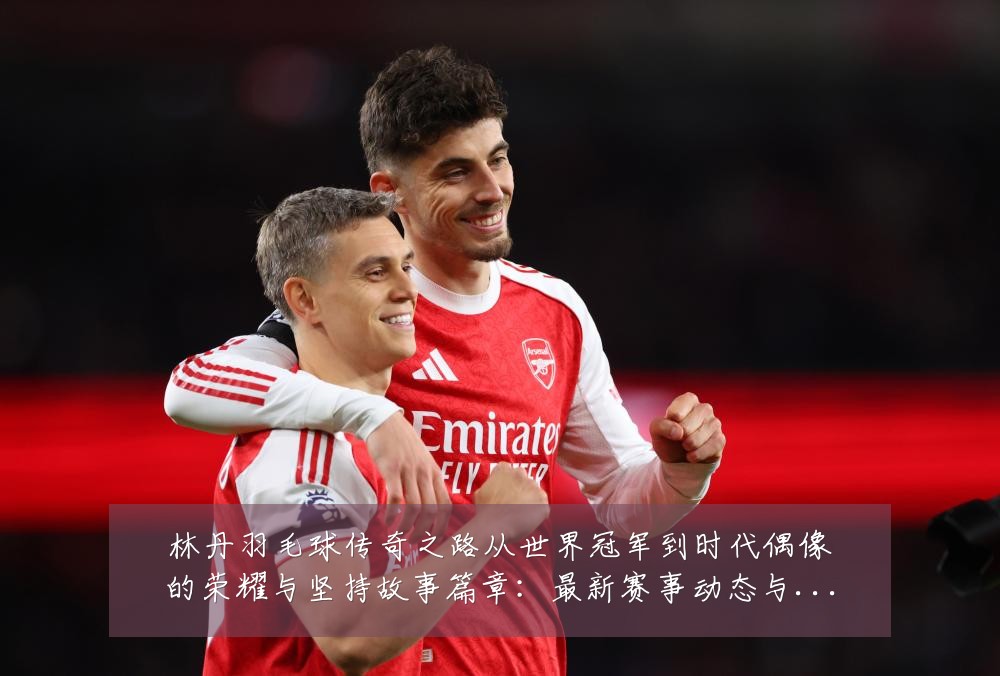 林丹羽毛球传奇之路从世界冠军到时代偶像的荣耀与坚持故事篇章:最新赛事动态与深度分析
