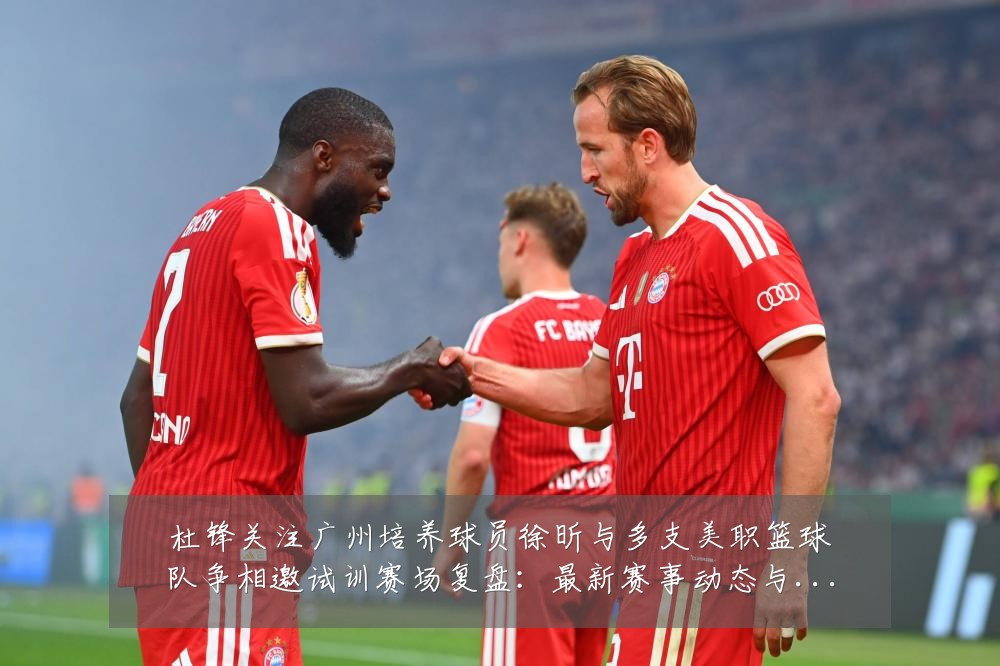 杜锋关注广州培养球员徐昕与多支美职篮球队争相邀试训赛场复盘：最新赛事动态与深度分析